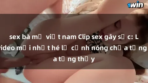 sex bà mẹ việt nam Clip sex gây sốc: Loạt video mới nhất hé lộ cảnh nóng chưa từng thấy