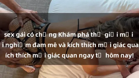 sex gái có chồng Khám phá thế giới mới của sex online: trải nghiệm đam mê và kích thích mọi giác quan ngay từ hôm nay!