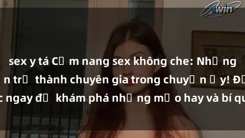 sex y tá Cẩm nang sex không che: Những bí quyết khiến bạn trở thành chuyên gia trong chuyện ấy! Đọc ngay để khám phá những mẹo hay và bí quyết tình dục không che.