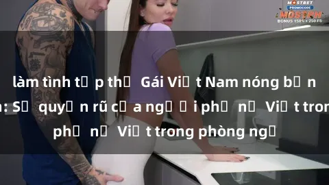 làm tình tập thể Gái Việt Nam nóng bỏng khi làm tình: Sự quyến rũ của người phụ nữ Việt trong phòng ngủ