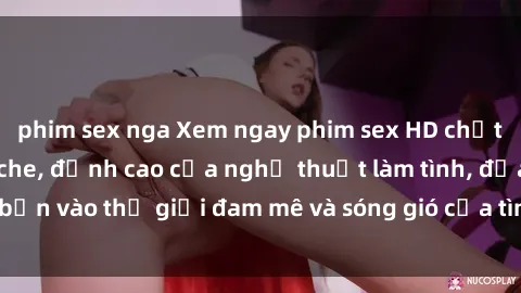 phim sex nga Xem ngay phim sex HD chất lượng cao không che, đỉnh cao của nghệ thuật làm tình, đưa bạn vào thế giới đam mê và sóng gió của tình yêu không giới hạn.