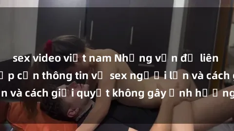 sex video việt nam Những vấn đề liên quan đến việc tiếp cận thông tin về sex người lớn và cách giải quyết không gây ảnh hưởng đến trẻ em