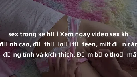 sex trong xe hơi Xem ngay video sex không che miễn phí đỉnh cao, đủ thể loại từ teen, milf đến các cảnh quan hệ đồng tính và kích thích. Đảm bảo thoả mãn mọi khả năng kích thích của bạn!