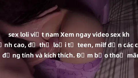 sex loli việt nam Xem ngay video sex không che miễn phí đỉnh cao, đủ thể loại từ teen, milf đến các cảnh quan hệ đồng tính và kích thích. Đảm bảo thoả mãn mọi khả năng kích thích của bạn!