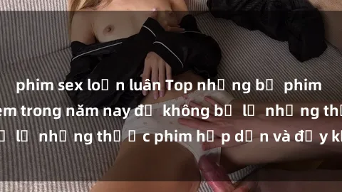 phim sex loạn luân Top những bộ phim sex hay nhất nên xem trong năm nay để không bỏ lỡ những thước phim hấp dẫn và đầy kịch tính.
