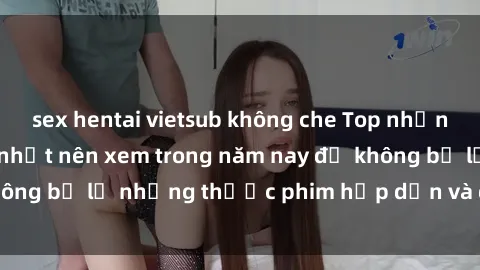 sex hentai vietsub không che Top những bộ phim sex hay nhất nên xem trong năm nay để không bỏ lỡ những thước phim hấp dẫn và đầy kịch tính.