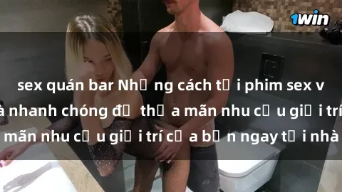 sex quán bar Những cách tải phim sex về máy đơn giản và nhanh chóng để thỏa mãn nhu cầu giải trí của bạn ngay tại nhà