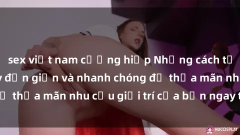 sex việt nam cưỡng hiếp Những cách tải phim sex về máy đơn giản và nhanh chóng để thỏa mãn nhu cầu giải trí của bạn ngay tại nhà