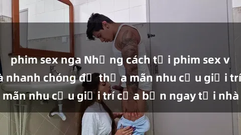 phim sex nga Những cách tải phim sex về máy đơn giản và nhanh chóng để thỏa mãn nhu cầu giải trí của bạn ngay tại nhà