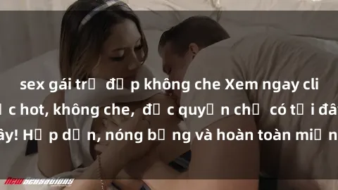 sex gái trẻ đẹp không che Xem ngay clip sex không che cực hot, không che,  độc quyền chỉ có tại đây! Hấp dẫn, nóng bỏng và hoàn toàn miễn phí, không thể bỏ qua!