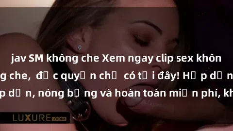 jav SM không che Xem ngay clip sex không che cực hot, không che,  độc quyền chỉ có tại đây! Hấp dẫn, nóng bỏng và hoàn toàn miễn phí, không thể bỏ qua!