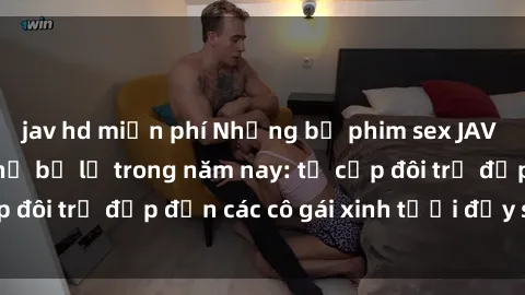 jav hd miễn phí Những bộ phim sex JAV hot nhất không thể bỏ lỡ trong năm nay: từ cặp đôi trẻ đẹp đến các cô gái xinh tươi đầy sức hút.