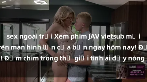 sex ngoài trời Xem phim JAV vietsub mới nhất và hấp dẫn trên màn hình lớn của bạn ngay hôm nay! Đắm chìm trong thế giới tình ái đầy nóng bỏng và kích thích.