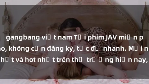 gangbang việt nam Tải phim JAV miễn phí chất lượng cao, không cần đăng ký, tốc độ nhanh. Mới nhất và hot nhất trên thị trường hiện nay, cập nhật hàng ngày.