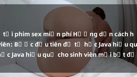 tải phim sex miễn phí Hướng dẫn cách học Java cho sinh viên: Bước đầu tiên để tự học Java hiệu quả cho sinh viên mới bắt đầu là gì?