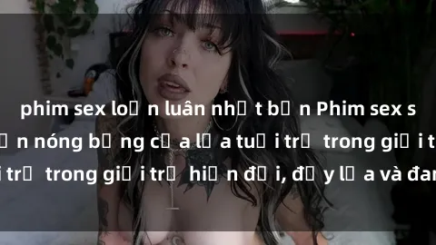 phim sex loạn luân nhật bản Phim sex sinh viên: Câu chuyện nóng bỏng của lứa tuổi trẻ trong giới trẻ hiện đại, đầy lửa và đam mê