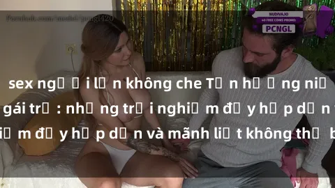 sex người lớn không che Tận hưởng niềm vui của sex với gái trẻ: những trải nghiệm đầy hấp dẫn và mãnh liệt không thể bỏ lỡ