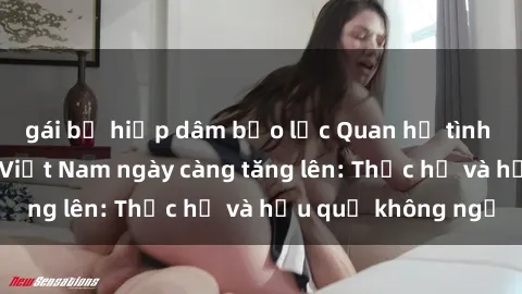 gái bị hiếp dâm bạo lực Quan hệ tình dục của nữ sinh Việt Nam ngày càng tăng lên: Thực hư và hậu quả không ngờ