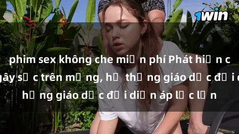 phim sex không che miễn phí Phát hiện clip sex nữ sinh gây sốc trên mạng, hệ thống giáo dục đối diện áp lực lớn