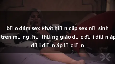bạo dâm sex Phát hiện clip sex nữ sinh gây sốc trên mạng, hệ thống giáo dục đối diện áp lực lớn
