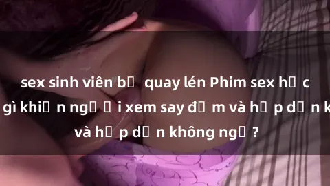 sex sinh viên bị quay lén Phim sex học sinh: Điều gì khiến người xem say đắm và hấp dẫn không ngờ?