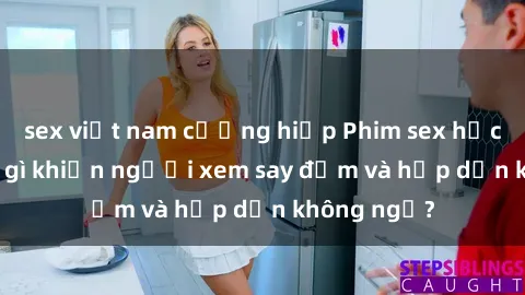 sex việt nam cưỡng hiếp Phim sex học sinh: Điều gì khiến người xem say đắm và hấp dẫn không ngờ?