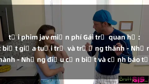 tải phim jav miễn phí Gái trẻ quan hệ: Mối quan hệ khác biệt giữa tuổi trẻ và trưởng thành - Những điều cần biết và cảnh báo từ chuyên gia