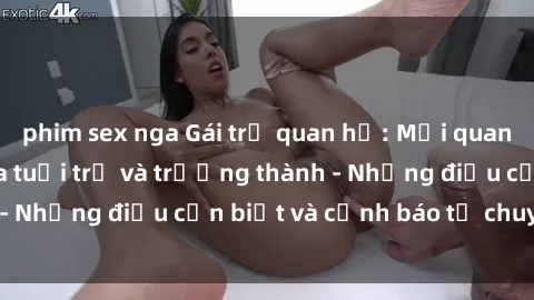 phim sex nga Gái trẻ quan hệ: Mối quan hệ khác biệt giữa tuổi trẻ và trưởng thành - Những điều cần biết và cảnh báo từ chuyên gia