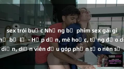sex trói buộc Những bộ phim sex gái già đỉnh cao không thể bỏ lỡ - Hấp dẫn, mê hoặc, từng đạo diễn, diễn viên đều góp phần tạo nên sự hấp dẫn, kích thích.