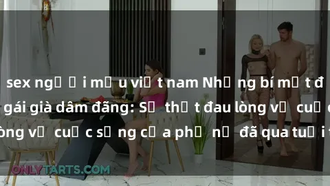 sex người mẫu việt nam Những bí mật đằng sau vẻ ngoài gái già dâm đãng: Sự thật đau lòng về cuộc sống của phụ nữ đã qua tuổi thanh xuân