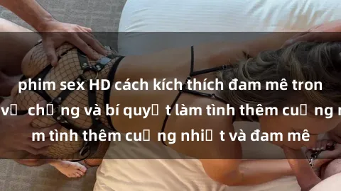 phim sex HD cách kích thích đam mê trong hôn nhân: Sex vợ chồng và bí quyết làm tình thêm cuồng nhiệt và đam mê