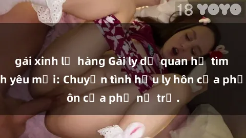 gái xinh lộ hàng Gái ly dị quan hệ tìm kiếm tình yêu mới: Chuyện tình hậu ly hôn của phụ nữ trẻ.