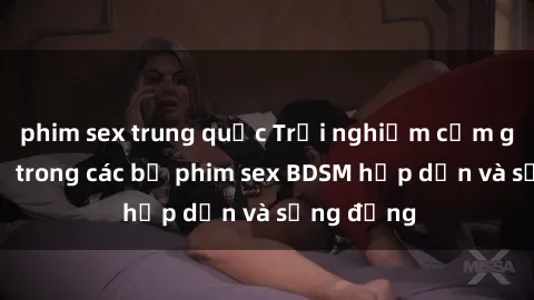 phim sex trung quốc Trải nghiệm cảm giác mới lạ trong các bộ phim sex BDSM hấp dẫn và sống động