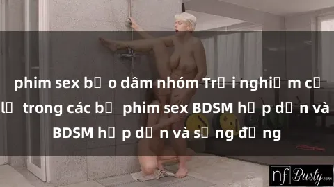 phim sex bạo dâm nhóm Trải nghiệm cảm giác mới lạ trong các bộ phim sex BDSM hấp dẫn và sống động