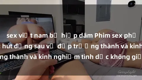sex việt nam bị hiếp dâm Phim sex phụ nữ lớn tuổi: Sức hút đằng sau vẻ đẹp trưởng thành và kinh nghiệm tình dục không giới hạn