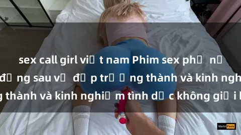 sex call girl việt nam Phim sex phụ nữ lớn tuổi: Sức hút đằng sau vẻ đẹp trưởng thành và kinh nghiệm tình dục không giới hạn