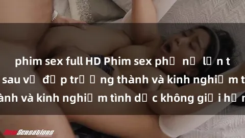 phim sex full HD Phim sex phụ nữ lớn tuổi: Sức hút đằng sau vẻ đẹp trưởng thành và kinh nghiệm tình dục không giới hạn