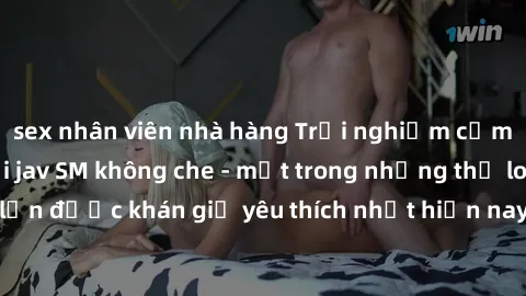 sex nhân viên nhà hàng Trải nghiệm cảm xúc thăng hoa với jav SM không che - một trong những thể loại phim người lớn được khán giả yêu thích nhất hiện nay. Đảm bảo đem lại sự hấp dẫn, kích thích tối đa