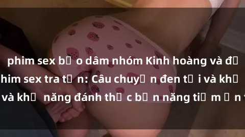 phim sex bạo dâm nhóm Kinh hoàng và đầy kích thích với phim sex tra tấn: Câu chuyện đen tối và khả năng đánh thức bản năng tiềm ẩn trong con người
