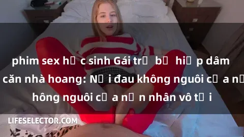 phim sex học sinh Gái trẻ bị hiếp dâm bạo lực trong căn nhà hoang: Nỗi đau không nguôi của nạn nhân vô tội