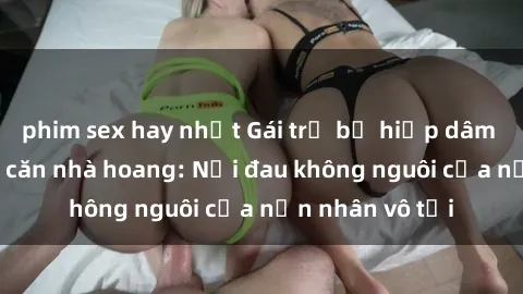phim sex hay nhất Gái trẻ bị hiếp dâm bạo lực trong căn nhà hoang: Nỗi đau không nguôi của nạn nhân vô tội