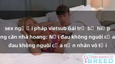 sex người pháp vietsub Gái trẻ bị hiếp dâm bạo lực trong căn nhà hoang: Nỗi đau không nguôi của nạn nhân vô tội