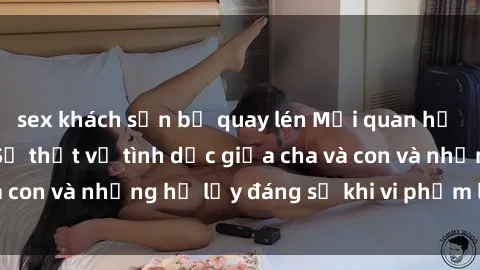 sex khách sạn bị quay lén Mối quan hệ giữa cha và con: Sự thật về tình dục giữa cha và con và những hệ lụy đáng sợ khi vi phạm luật pháp.