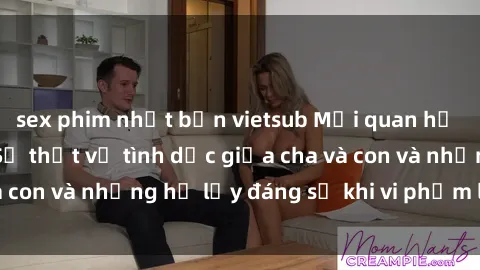 sex phim nhật bản vietsub Mối quan hệ giữa cha và con: Sự thật về tình dục giữa cha và con và những hệ lụy đáng sợ khi vi phạm luật pháp.