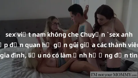 sex việt nam không che Chuyện `sex anh em ruột` - Đề cập đến quan hệ gần gũi giữa các thành viên trong gia đình, liệu nó có làm ảnh hưởng đến tình cảm gia đình hay không?