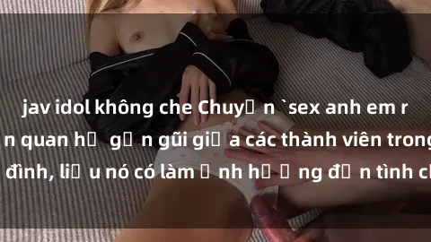 jav idol không che Chuyện `sex anh em ruột` - Đề cập đến quan hệ gần gũi giữa các thành viên trong gia đình, liệu nó có làm ảnh hưởng đến tình cảm gia đình hay không?