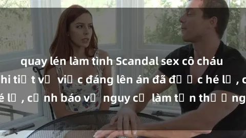 quay lén làm tình Scandal sex cô cháu gây chấn động: Chi tiết vụ việc đáng lên án đã được hé lộ, cảnh báo về nguy cơ làm tổn thương tâm hồn trẻ em.