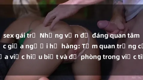 sex gái trẻ Những vấn đề đáng quan tâm về quan hệ tình dục giữa người họ hàng: Tầm quan trọng của việc hiểu biết và đề phòng trong việc tiếp xúc trong gia đình.