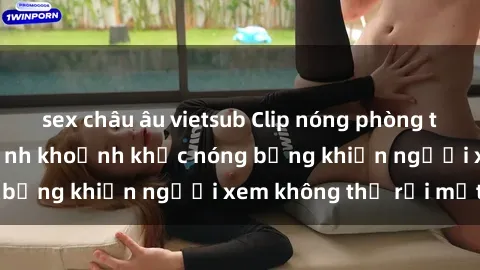 sex châu âu vietsub Clip nóng phòng tắm gây sốt: Cận cảnh khoảnh khắc nóng bỏng khiến người xem không thể rời mắt