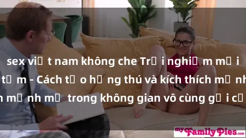 sex việt nam không che Trải nghiệm mới lạ với sex phòng tắm - Cách tạo hứng thú và kích thích mạnh mẽ trong không gian vô cùng gợi cảm và lãng mạn